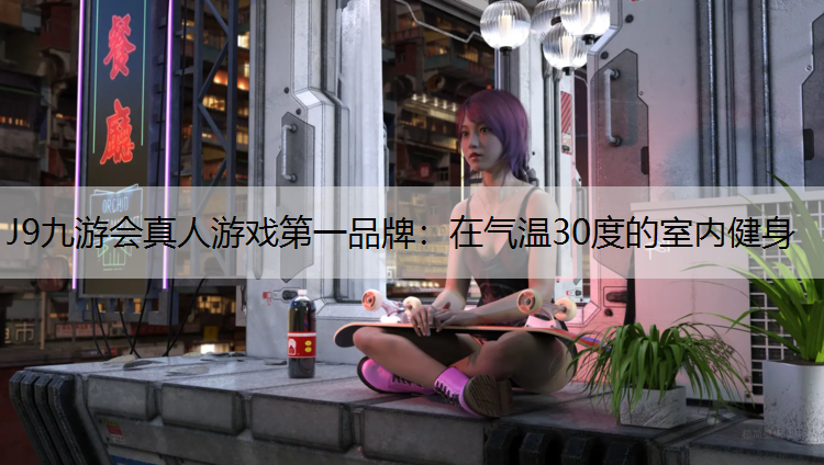 J9九游会真人游戏第一品牌：在气温30度的室内健身