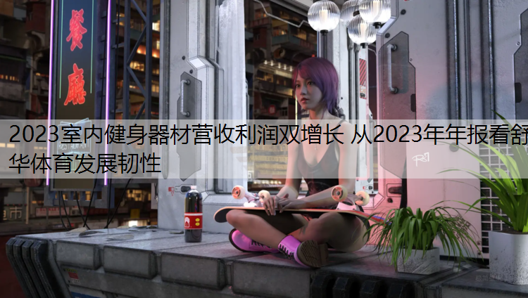 2023室内健身器材营收利润双增长 从2023年年报看舒华体育发展韧性